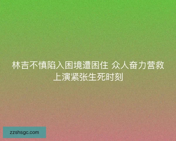林吉不慎陷入困境遭困住 众人奋力营救上演紧张生死时刻
