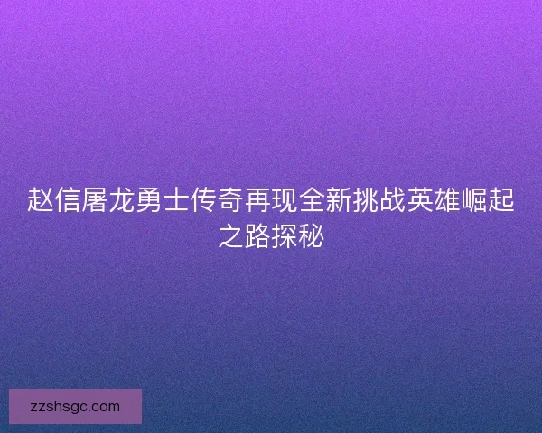 赵信屠龙勇士传奇再现全新挑战英雄崛起之路探秘
