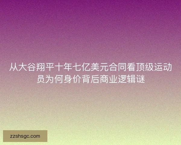 从大谷翔平十年七亿美元合同看顶级运动员为何身价背后商业逻辑谜