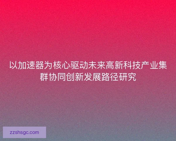 以加速器为核心驱动未来高新科技产业集群协同创新发展路径研究