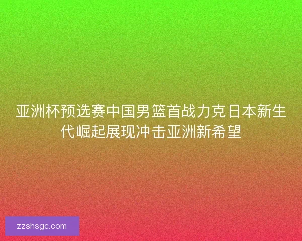 亚洲杯预选赛中国男篮首战力克日本新生代崛起展现冲击亚洲新希望