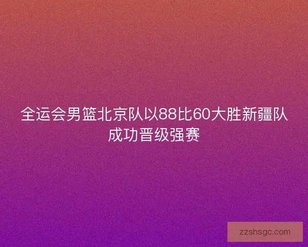 全运会男篮北京队以88比60大胜新疆队成功晋级强赛