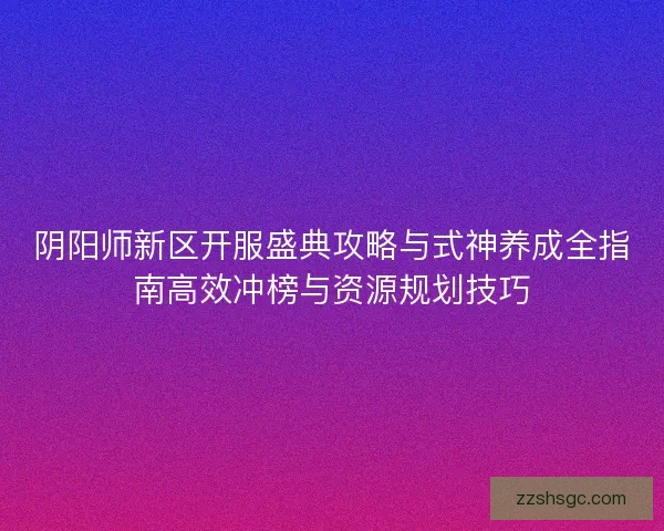 阴阳师新区开服盛典攻略与式神养成全指南高效冲榜与资源规划技巧